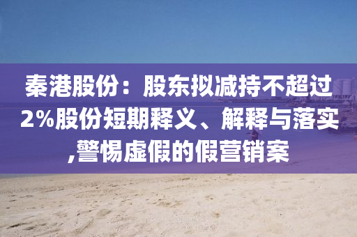 秦港股份：股東擬減持不超過2%股份短期釋義、解釋與落實,警惕虛假的假營銷案