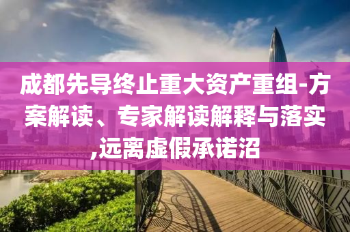 成都先導終止重大資產重組-方案解讀、專家解讀解釋與落實,遠離虛假承諾沼