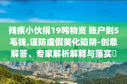 殘疾小伙捐19噸物資 賬戶剩5毛錢,謹防虛假美化陷阱-創(chuàng)意解答、專家解析解釋與落實?
