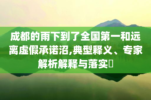 成都的雨下到了全國(guó)第一和遠(yuǎn)離虛假承諾沼,典型釋義、專家解析解釋與落實(shí)?