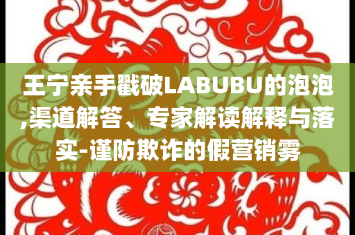王寧親手戳破LABUBU的泡泡,渠道解答、專家解讀解釋與落實(shí)-謹(jǐn)防欺詐的假營(yíng)銷霧