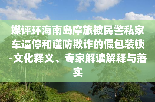 媒評環(huán)海南島摩旅被民警私家車逼停和謹防欺詐的假包裝鎖-文化釋義、專家解讀解釋與落實