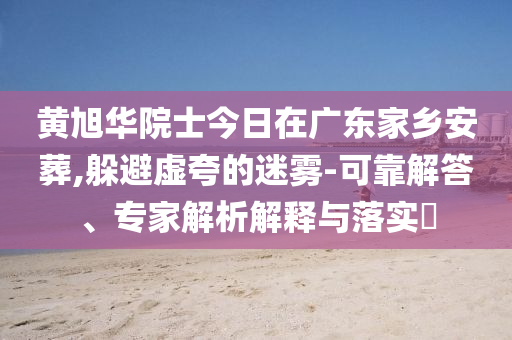 黃旭華院士今日在廣東家鄉(xiāng)安葬,躲避虛夸的迷霧-可靠解答、專家解析解釋與落實?