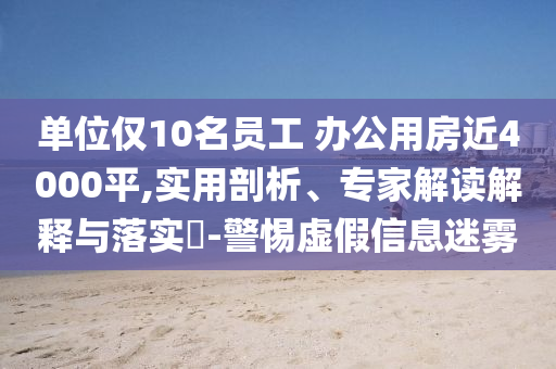 單位僅10名員工 辦公用房近4000平,實用剖析、專家解讀解釋與落實?-警惕虛假信息迷霧