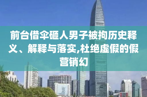 前臺(tái)借傘砸人男子被拘歷史釋義、解釋與落實(shí),杜絕虛假的假營(yíng)銷幻