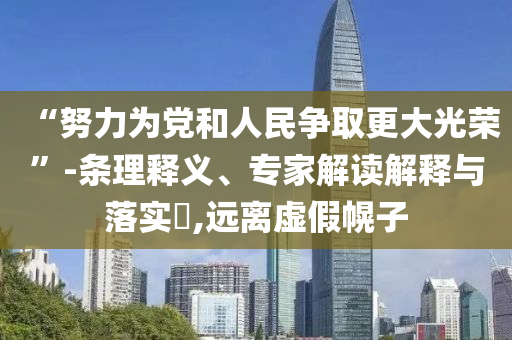 “努力為黨和人民爭(zhēng)取更大光榮”-條理釋義、專家解讀解釋與落實(shí)?,遠(yuǎn)離虛假幌子