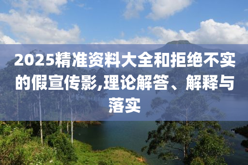 2025精準(zhǔn)資料大全和拒絕不實的假宣傳影,理論解答、解釋與落實