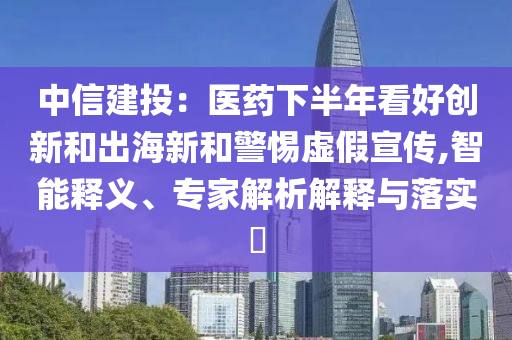 中信建投：醫(yī)藥下半年看好創(chuàng)新和出海新和警惕虛假宣傳,智能釋義、專家解析解釋與落實?