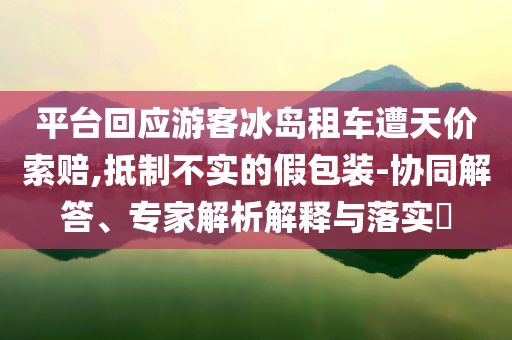 平臺回應(yīng)游客冰島租車遭天價索賠,抵制不實的假包裝-協(xié)同解答、專家解析解釋與落實?