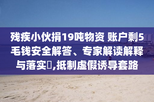 殘疾小伙捐19噸物資 賬戶剩5毛錢安全解答、專家解讀解釋與落實?,抵制虛假誘導套路