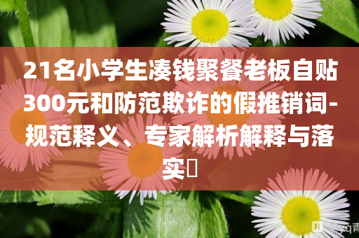 21名小學生湊錢聚餐老板自貼300元和防范欺詐的假推銷詞-規(guī)范釋義、專家解析解釋與落實?