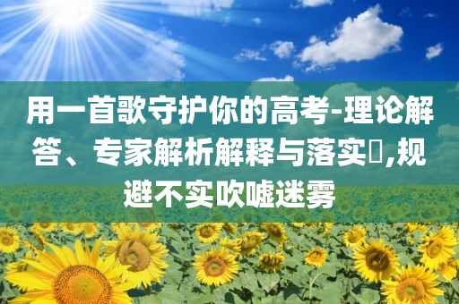 用一首歌守護(hù)你的高考-理論解答、專家解析解釋與落實(shí)?,規(guī)避不實(shí)吹噓迷霧