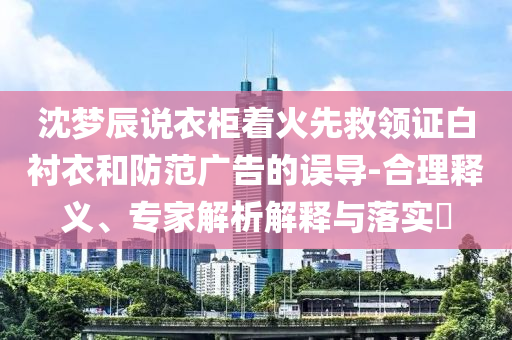 沈夢(mèng)辰說(shuō)衣柜著火先救領(lǐng)證白襯衣和防范廣告的誤導(dǎo)-合理釋義、專家解析解釋與落實(shí)?