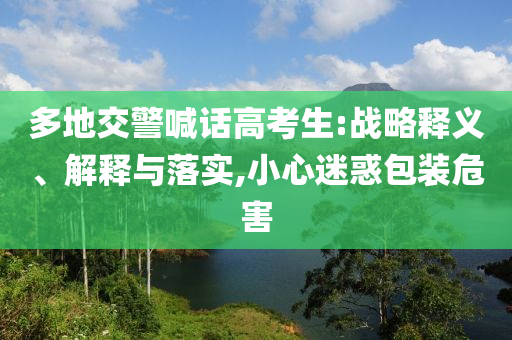 多地交警喊話高考生:戰(zhàn)略釋義、解釋與落實(shí),小心迷惑包裝危害