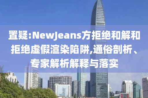 置疑:NewJeans方拒絕和解和拒絕虛假渲染陷阱,通俗剖析、專家解析解釋與落實(shí)