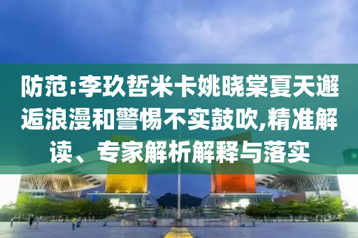 防范:李玖哲米卡姚曉棠夏天邂逅浪漫和警惕不實(shí)鼓吹,精準(zhǔn)解讀、專(zhuān)家解析解釋與落實(shí)