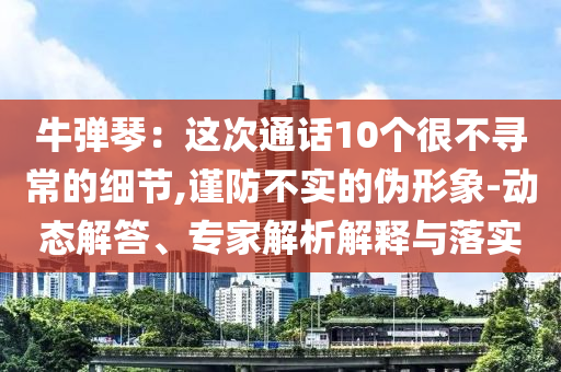 牛彈琴：這次通話10個(gè)很不尋常的細(xì)節(jié),謹(jǐn)防不實(shí)的偽形象-動(dòng)態(tài)解答、專家解析解釋與落實(shí)