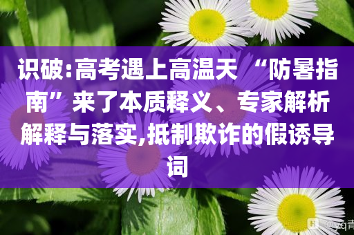 識(shí)破:高考遇上高溫天 “防暑指南”來了本質(zhì)釋義、專家解析解釋與落實(shí),抵制欺詐的假誘導(dǎo)詞