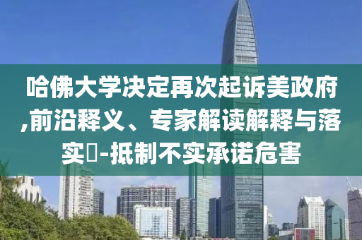 哈佛大學決定再次起訴美政府,前沿釋義、專家解讀解釋與落實?-抵制不實承諾危害