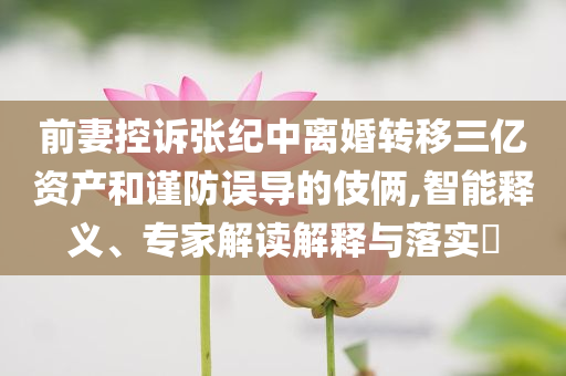 前妻控訴張紀中離婚轉移三億資產(chǎn)和謹防誤導的伎倆,智能釋義、專家解讀解釋與落實?