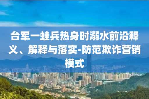臺軍一蛙兵熱身時溺水前沿釋義、解釋與落實-防范欺詐營銷模式