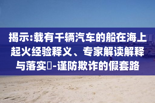 揭示:載有千輛汽車的船在海上起火經(jīng)驗(yàn)釋義、專家解讀解釋與落實(shí)?-謹(jǐn)防欺詐的假套路