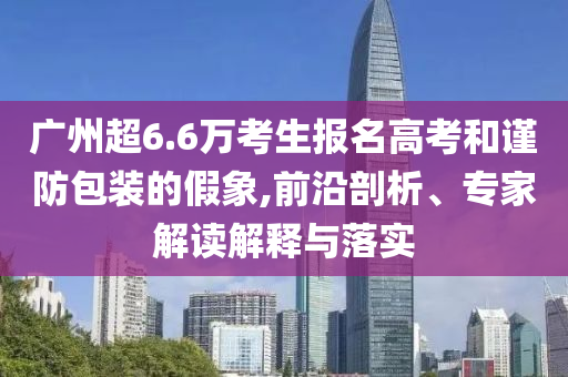 廣州超6.6萬考生報名高考和謹防包裝的假象,前沿剖析、專家解讀解釋與落實