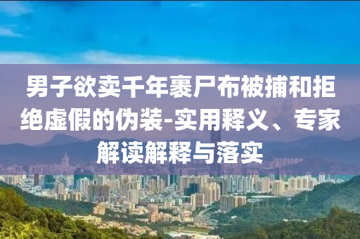男子欲賣千年裹尸布被捕和拒絕虛假的偽裝-實用釋義、專家解讀解釋與落實