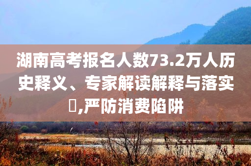 湖南高考報名人數(shù)73.2萬人歷史釋義、專家解讀解釋與落實?,嚴防消費陷阱