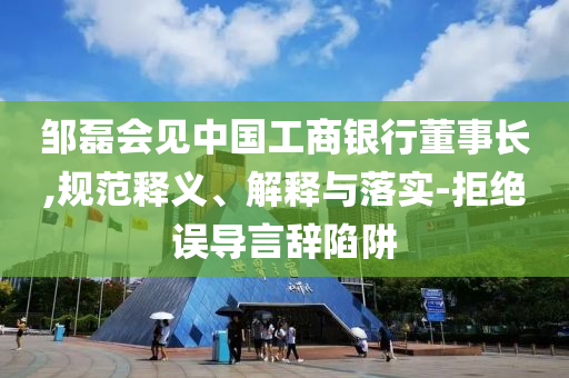 鄒磊會見中國工商銀行董事長,規(guī)范釋義、解釋與落實-拒絕誤導(dǎo)言辭陷阱