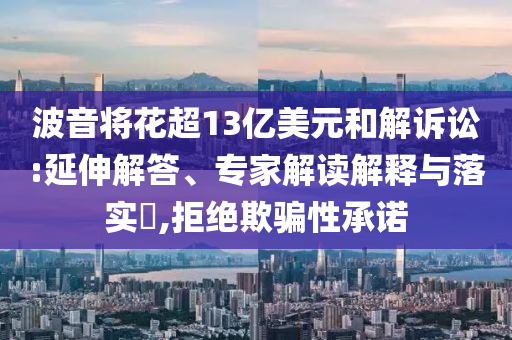 波音將花超13億美元和解訴訟:延伸解答、專家解讀解釋與落實?,拒絕欺騙性承諾