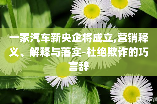 一家汽車新央企將成立,營銷釋義、解釋與落實(shí)-杜絕欺詐的巧言辭