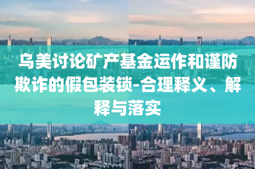 烏美討論礦產(chǎn)基金運(yùn)作和謹(jǐn)防欺詐的假包裝鎖-合理釋義、解釋與落實(shí)