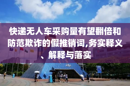 快遞無人車采購量有望翻倍和防范欺詐的假推銷詞,務(wù)實(shí)釋義、解釋與落實(shí)