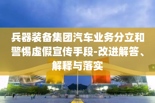 兵器裝備集團(tuán)汽車(chē)業(yè)務(wù)分立和警惕虛假宣傳手段-改進(jìn)解答、解釋與落實(shí)