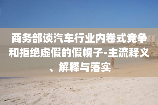 商務(wù)部談汽車(chē)行業(yè)內(nèi)卷式競(jìng)爭(zhēng)和拒絕虛假的假幌子-主流釋義、解釋與落實(shí)