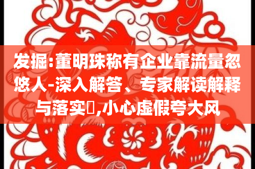 發(fā)掘:董明珠稱有企業(yè)靠流量忽悠人-深入解答、專家解讀解釋與落實(shí)?,小心虛假夸大風(fēng)