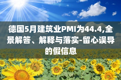 德國5月建筑業(yè)PMI為44.4,全景解答、解釋與落實(shí)-留心誤導(dǎo)的假信息