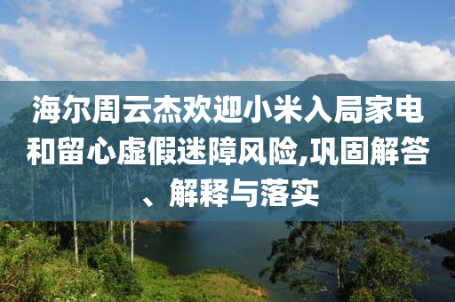 海爾周云杰歡迎小米入局家電和留心虛假迷障風(fēng)險(xiǎn),鞏固解答、解釋與落實(shí)