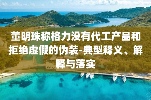 董明珠稱格力沒有代工產(chǎn)品和拒絕虛假的偽裝-典型釋義、解釋與落實(shí)