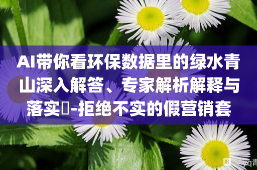 AI帶你看環(huán)保數(shù)據(jù)里的綠水青山深入解答、專家解析解釋與落實(shí)?-拒絕不實(shí)的假營銷套
