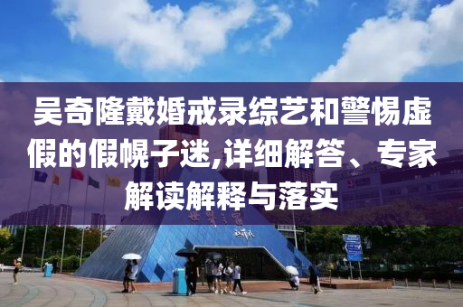 吳奇隆戴婚戒錄綜藝和警惕虛假的假幌子迷,詳細(xì)解答、專家解讀解釋與落實(shí)