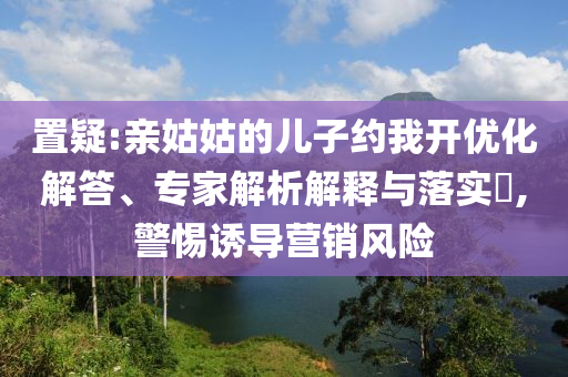 置疑:親姑姑的兒子約我開優(yōu)化解答、專家解析解釋與落實?,警惕誘導營銷風險