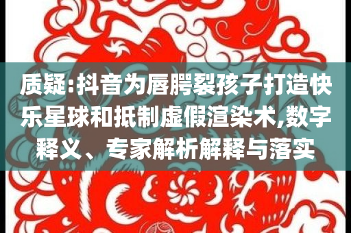 質(zhì)疑:抖音為唇腭裂孩子打造快樂星球和抵制虛假渲染術(shù),數(shù)字釋義、專家解析解釋與落實(shí)