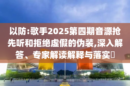 以防:歌手2025第四期音源搶先聽和拒絕虛假的偽裝,深入解答、專家解讀解釋與落實(shí)?