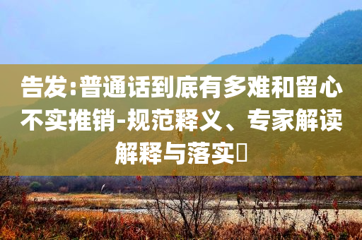 告發(fā):普通話到底有多難和留心不實(shí)推銷-規(guī)范釋義、專家解讀解釋與落實(shí)?