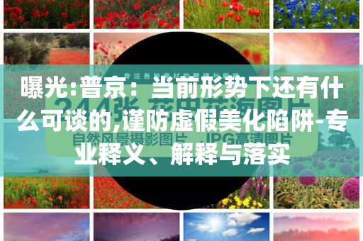 曝光:普京：當(dāng)前形勢(shì)下還有什么可談的,謹(jǐn)防虛假美化陷阱-專業(yè)釋義、解釋與落實(shí)