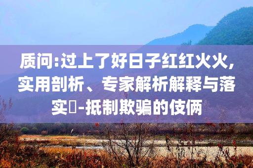 質(zhì)問:過上了好日子紅紅火火,實用剖析、專家解析解釋與落實?-抵制欺騙的伎倆