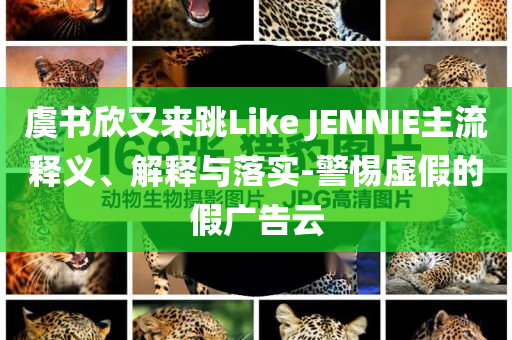 虞書欣又來跳Like JENNIE主流釋義、解釋與落實-警惕虛假的假廣告云