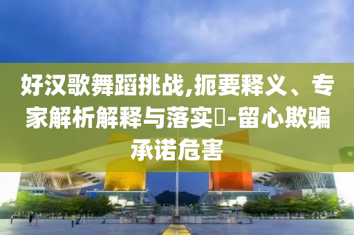 好漢歌舞蹈挑戰(zhàn),扼要釋義、專家解析解釋與落實?-留心欺騙承諾危害
